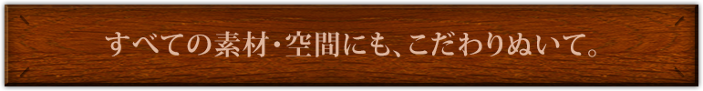 すべての素材・空間にも、こだわりぬいて。
